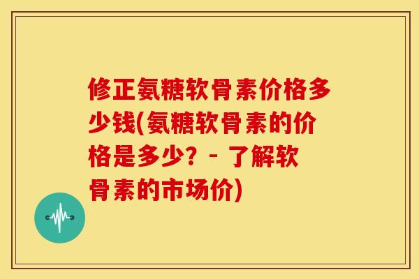 修正氨糖软骨素价格多少钱(氨糖软骨素的价格是多少？- 了解软骨素的市场价)