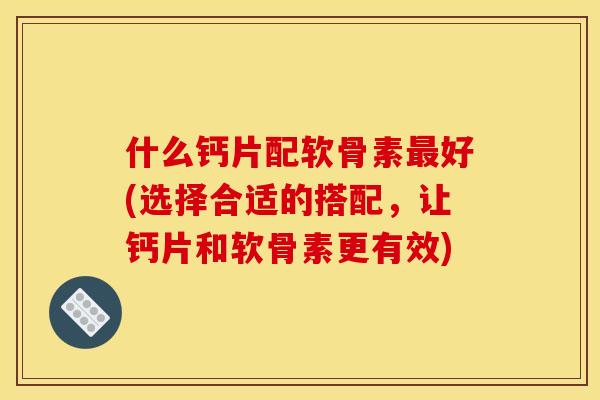 什么钙片配软骨素最好(选择合适的搭配，让钙片和软骨素更有效)