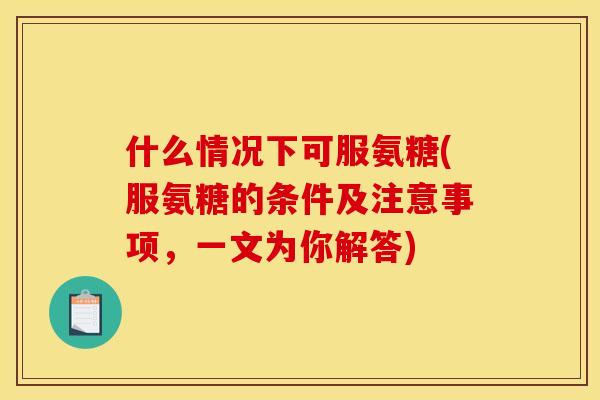 什么情况下可服氨糖(服氨糖的条件及注意事项,一文为你解答) 什么情况下可服氨糖(服氨糖的条件及注意事项,一文为你解答)