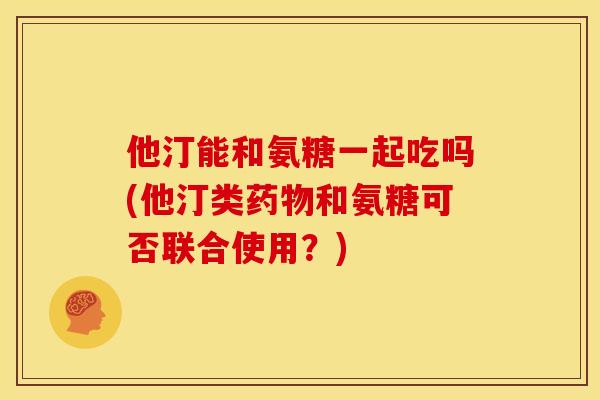 他汀能和氨糖一起吃吗(他汀类药物和氨糖可否联合使用？)