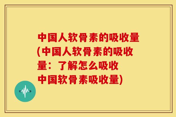 中国人软骨素的吸收量(中国人软骨素的吸收量：了解怎么吸收  中国软骨素吸收量)
