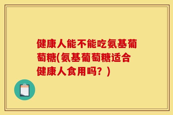 健康人能不能吃氨基葡萄糖(氨基葡萄糖适合健康人食用吗？)