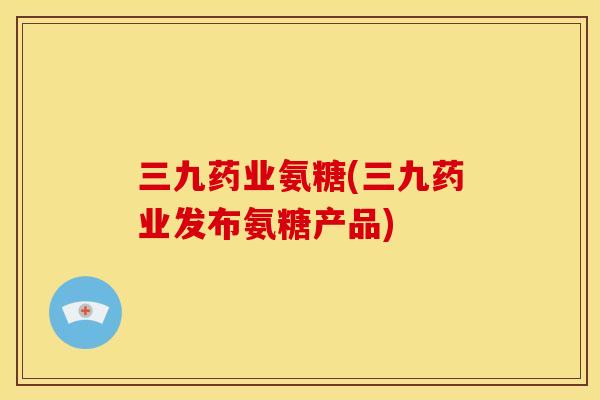 三九药业氨糖(三九药业发布氨糖产品)