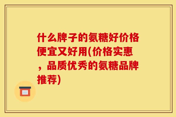 什么牌子的氨糖好价格便宜又好用(价格实惠,品质优秀的氨糖品牌推荐) 什么牌子的氨糖好价格便宜又好用(价格实惠,品质优秀的氨糖品牌推荐)