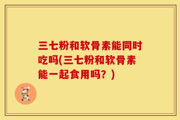 三七粉和软骨素能同时吃吗(三七粉和软骨素能一起食用吗？)