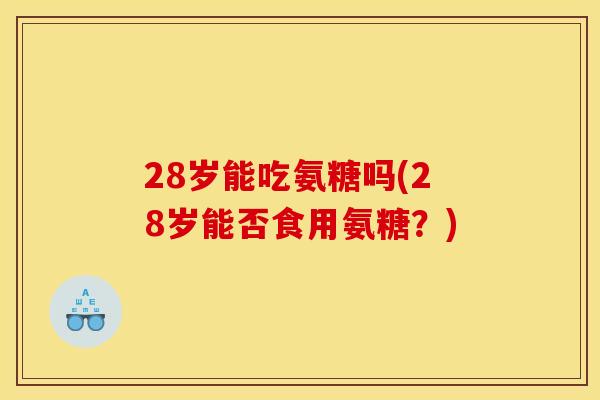 28岁能吃氨糖吗(28岁能否食用氨糖?) 28岁能吃氨糖吗(28岁能否食用氨糖?)