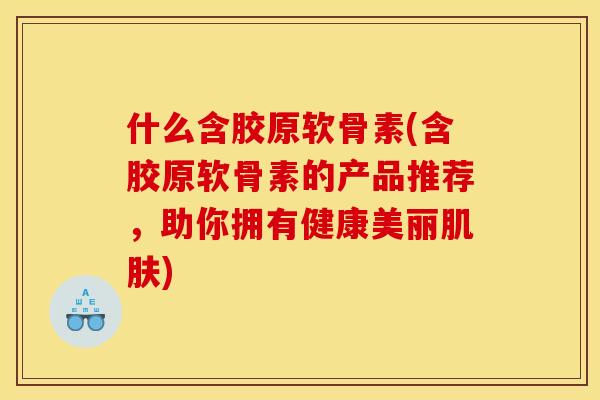什么含胶原软骨素(含胶原软骨素的产品推荐，助你拥有健康美丽肌肤)