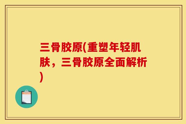 三骨胶原(重塑年轻肌肤，三骨胶原全面解析)