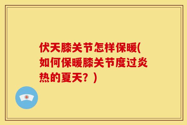 伏天膝关节怎样保暖(如何保暖膝关节度过炎热的夏天？)