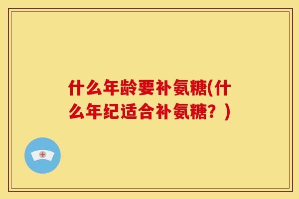什么年龄要补氨糖(什么年纪适合补氨糖？)