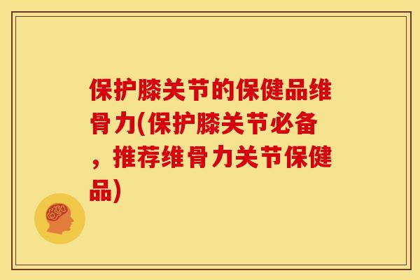 保护膝关节的保健品维骨力(保护膝关节必备，推荐维骨力关节保健品)