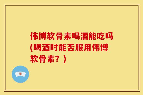 伟博软骨素喝酒能吃吗(喝酒时能否服用伟博软骨素？)