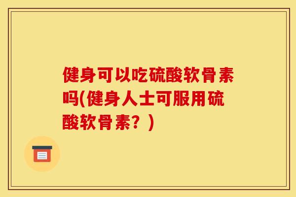 健身可以吃硫酸软骨素吗(健身人士可服用硫酸软骨素？)