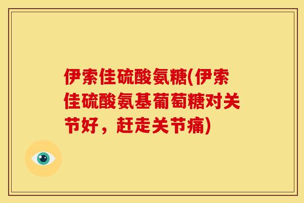 伊索佳硫酸氨糖(伊索佳硫酸氨基葡萄糖对关节好，赶走关节痛)