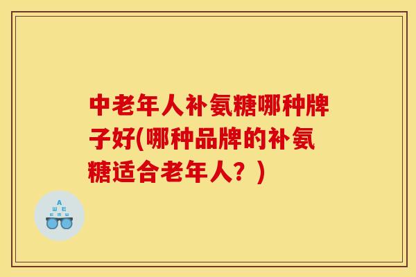 中老年人补氨糖哪种牌子好(哪种品牌的补氨糖适合老年人？)