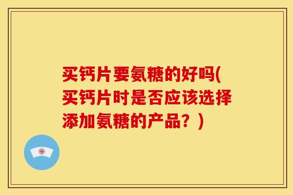 买钙片要氨糖的好吗(买钙片时是否应该选择添加氨糖的产品？)