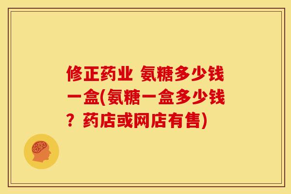 修正药业 氨糖多少钱一盒(氨糖一盒多少钱?药店或网店有售) 修正药业 氨糖多少钱一盒(氨糖一盒多少钱?药店或网店有售)