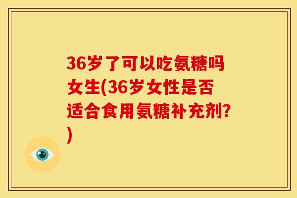 36岁了可以吃氨糖吗女生(36岁女性是否适合食用氨糖补充剂？)