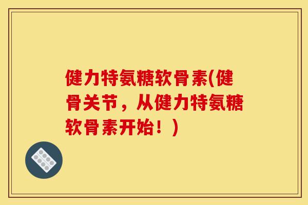健力特氨糖软骨素(健骨关节，从健力特氨糖软骨素开始！)