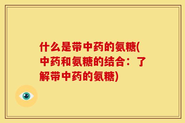 什么是带中药的氨糖(中药和氨糖的结合：了解带中药的氨糖)