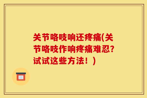 关节咯吱响还(关节咯吱作响难忍？试试这些方法！)