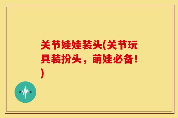 关节娃娃装头(关节玩具装扮头,萌娃必备!) 关节娃娃装头(关节玩具装扮头,萌娃必备!)