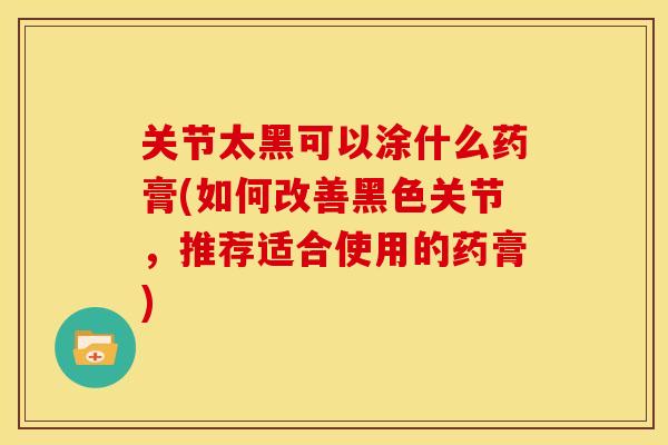 关节太黑可以涂什么药膏(如何改善黑色关节，推荐适合使用的药膏)