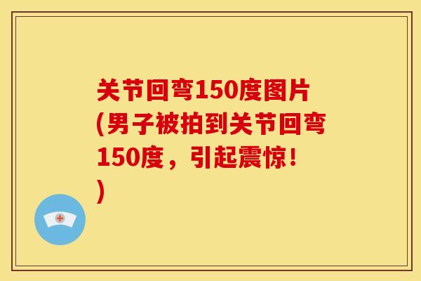 关节回弯150度图片(男子被拍到关节回弯150度，引起震惊！)