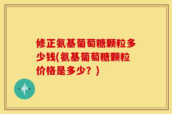 修正氨基葡萄糖颗粒多少钱(氨基葡萄糖颗粒价格是多少？)