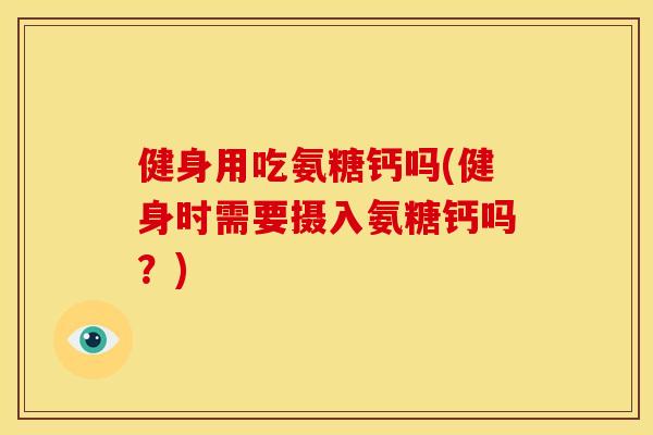 健身用吃氨糖钙吗(健身时需要摄入氨糖钙吗？)