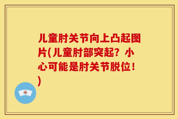 儿童肘关节向上凸起图片(儿童肘部突起?小心可能是肘关节脱位!) 儿童肘关节向上凸起图片(儿童肘部突起?小心可能是肘关节脱位!)