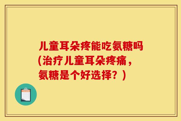 儿童耳朵疼能吃氨糖吗(治疗儿童耳朵疼痛，氨糖是个好选择？)