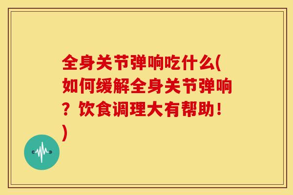 全身关节弹响吃什么(如何缓解全身关节弹响？饮食调理大有帮助！)