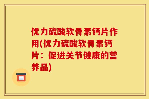 优力硫酸软骨素钙片作用(优力硫酸软骨素钙片：促进关节健康的营养品)