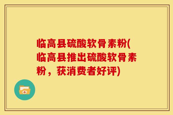 临高县硫酸软骨素粉(临高县推出硫酸软骨素粉，获消费者好评)