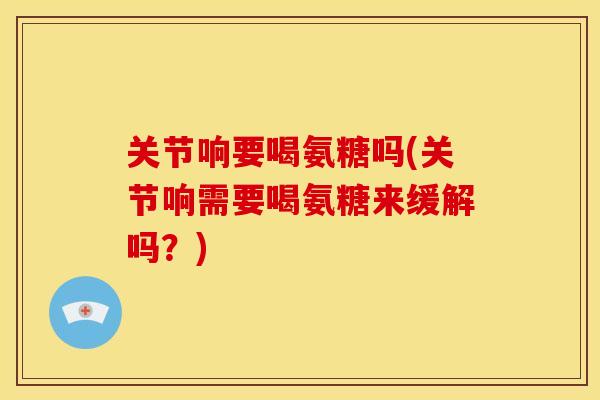 关节响要喝氨糖吗(关节响需要喝氨糖来缓解吗？)