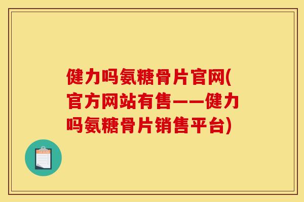 健力吗氨糖骨片官网(官方网站有售——健力吗氨糖骨片销售平台)