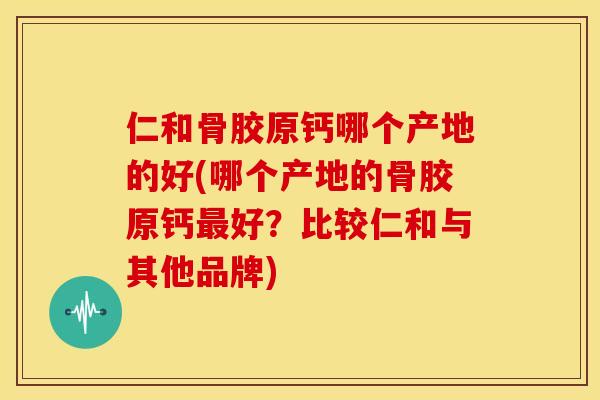 仁和骨胶原钙哪个产地的好(哪个产地的骨胶原钙最好？比较仁和与其他品牌)