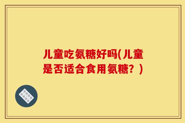 儿童吃氨糖好吗(儿童是否适合食用氨糖？)
