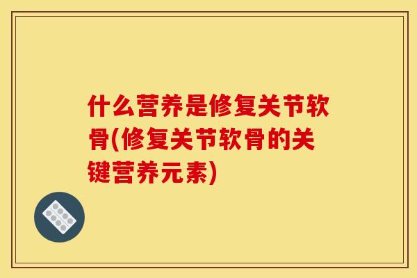 什么营养是修复关节软骨(修复关节软骨的关键营养元素)