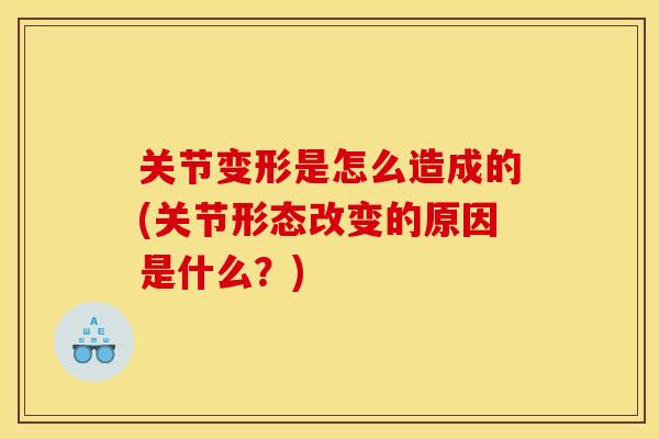 关节变形是怎么造成的(关节形态改变的原因是什么？)