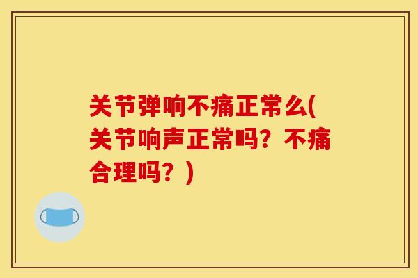 关节弹响不痛正常么(关节响声正常吗？不痛合理吗？)