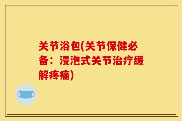 关节浴包(关节保健必备：浸泡式关节治疗缓解疼痛)