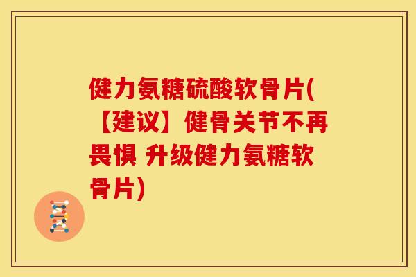 健力氨糖硫酸软骨片(【建议】健骨关节不再畏惧 升级健力氨糖软骨片)