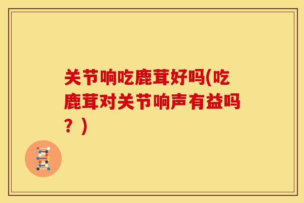 关节响吃鹿茸好吗(吃鹿茸对关节响声有益吗？)