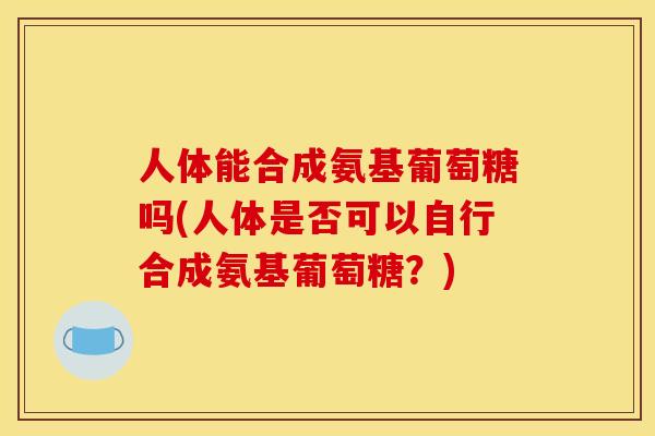 人体能合成氨基葡萄糖吗(人体是否可以自行合成氨基葡萄糖？)