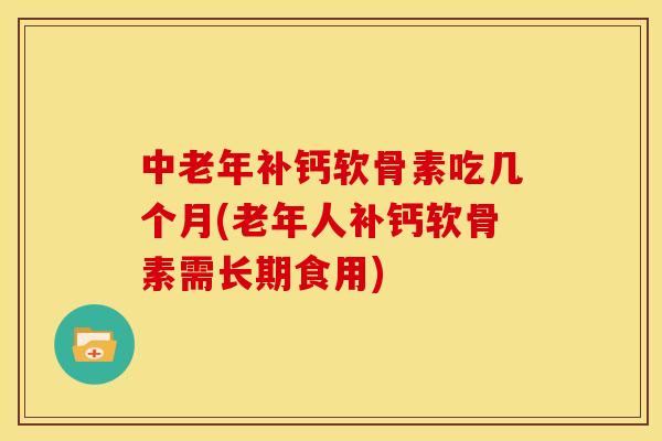中老年补钙软骨素吃几个月(老年人补钙软骨素需长期食用)