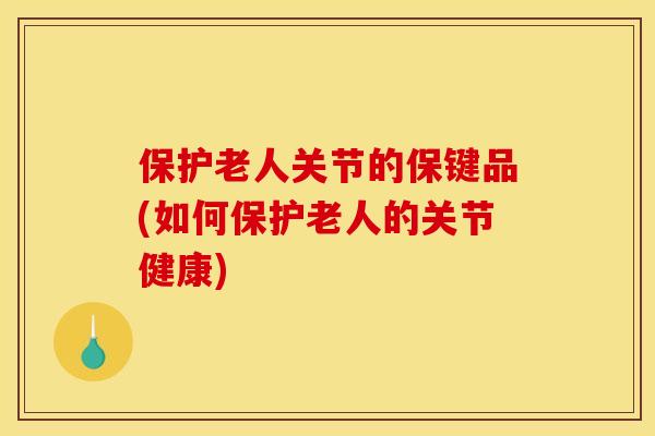 保护老人关节的保键品(如何保护老人的关节健康)