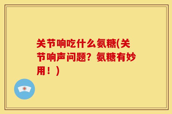 关节响吃什么氨糖(关节响声问题？氨糖有妙用！)