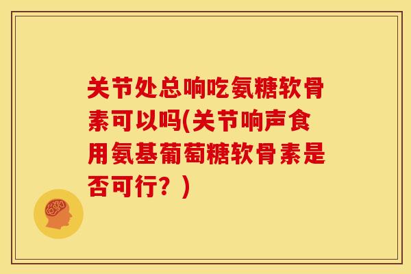 关节处总响吃氨糖软骨素可以吗(关节响声食用氨基葡萄糖软骨素是否可行？)
